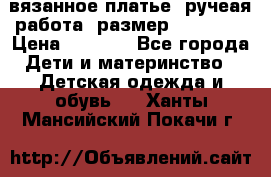 вязанное платье. ручеая работа. размер 116-122. › Цена ­ 4 800 - Все города Дети и материнство » Детская одежда и обувь   . Ханты-Мансийский,Покачи г.